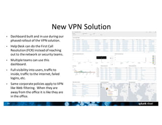 24
New	VPN	Solution
• Dashboard	built	and	in	use	during	our	
phased	rollout	of	the	VPN	solution.
• Help	Desk	can	do	the	First	Call	
Resolution	(FCR)	instead	of	reaching	
out	to	the	network	or	security	teams.
• Multiple	teams	can	use	this	
dashboard.
• Full	visibility	into	users,	traffic	to	
inside,	traffic	to	the	internet,	failed	
logins,	etc.
• Same	corporate	policies	apply	to	VPN	
like	Web	filtering.		When	they	are	
away	from	the	office	it	is	like	they	are	
in	the	office.
2
4
 