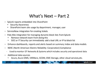 33
What’s	Next	– Part	2
• Splunk	reports	embedded	into	SharePoint
• Security	Awareness
• SharePoint	team	site	usage	by	department,	manager,	user
• ServiceNow integration	for	creating	tickets
• Palo	Alto	integration	for	managing	dynamic	block	lists	from	Splunk
• Remove	network	team	from	doing	this	
• SOC	or	IT	Security	can	immediately	add	a	bad	URL	or	IP	to	block	list
• Enhance	dashboards,	reports	and	alerts	based	on	summary	index	and	data	models
• NERC	(North	American	Electric	Reliability	Corporation)	Compliance
• Used	to	monitor	OT	Networks	&	Systems	which	includes	security	and	operational	data
• Additional	data	sources
• Azure,	Azure	OMS,	VMWare,	SCOM,	EMC	Storage,	other	cloud	services,etc.
•
 