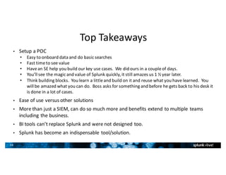 34
Top	Takeaways
• Setup	a	POC
• Easy	to	onboard	data	and	do	basic	searches
• Fast	time	to	see	value
• Have	an	SE	help	you	build	our	key	use	cases.		We	did	ours	in	a	couple	of	days.
• You’ll	see	the	magic	and	value	of	Splunk	quickly,	it	still	amazes	us	1	½	year	later.
• Think	building	blocks.		You	learn	a	little	and	build	on	it	and	reuse	what	you	have	learned.		You	
will	be	amazed	what	you	can	do.		Boss	asks	for	something	and	before	he	gets	back	to	his	desk	it	
is	done	in	a	lot	of	cases.
• Ease	of	use	versus	other	solutions
• More	than	just	a	SIEM,	can	do	so	much	more	and	benefits	extend	to	multiple	teams	
including	the	business.
• BI	tools	can’t	replace	Splunk	and	were	not	designed	too.
• Splunk	has	become	an	indispensable	tool/solution.
 