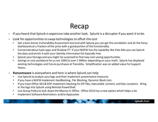 35
Recap
• If	you	heard	that	Splunk	is	expensive	take	another	look.		Splunk	is	a	disrupter	if	you	want	it	to	be.
• Look	for	opportunities	to	swap	technologies	to	offset	the	cost
• Get	a	bare	bones	Vulnerability	Assessment	tool	and	with	Splunk	you	can	get	the	correlation	and	all	the	fancy	
dashboards	at	a	fraction	of	the	price	with	a	good	portion	of	the	functionality.
• Concerned	about	SaaS	apps	and	Shadow	IT?		If	your	NGFW	has	the	capability	like	Palo	Alto	you	can	Splunk	
the	data	and	enrich	it	with	your	Identity	information	for	basically	free.
• Splunk	your	Storage	and	you	might	be	surprised	to	find	new	cost	saving	opportunities.
• Savings	or	cost	avoidance	for	us	are	100K	to	over	1	Million	depending	on	your	math.		Splunk	has	displaced	
existing	technologies	and	future	purchases	at	TransAlta.		Simplification	was	an	added	value	for	Support	
Teams.
• Ransomware is	everywhere	and	here	is	where	Splunk	can	help
• Use	Splunk	to	analyze	your	logs	and	then	implement	preventative	measures
• If	you	have	a	NGFW	implement	GeoBlocking,	File	Blocking,	Dynamic	Block	Lists
• If	you	have	Office	365	&	EOP	implement	blocking	for	ZIP	files,	Executable	content,	and	Geo	Locations.		Bring	
in	the	logs	into	Splunk	using	Remote	PowerShell.
• Use	Group	Policy	to	lock	down	the	Macros	in	Office.		Office	2016	has	a	new	option	which	helps	a	lot.
• Implement	Software	Restrictions	and/or	AppLocker.
 