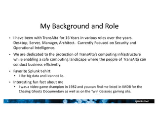 5
My	Background	and	Role
• I	have	been	with	TransAlta	for	16	Years	in	various	roles	over	the	years.		
Desktop,	Server,	 Manager,	Architect.		Currently	Focused	on	Security	and	
Operational	Intelligence.
• We	are	dedicated	to	the	protection	of	TransAlta’s	computing	infrastructure	
while	enabling	a	safe	computing	landscape	where	the	people	of	TransAlta	can	
conduct	business	efficiently.
• Favorite	Splunk	t-shirt
• I	like	big	data	and	I	cannot	lie.
• Interesting	fun	fact	about	me
• I	was	a	video	game	champion	in	1982	and	you	can	find	me	listed	in	IMDB	for	the	
Chasing	Ghosts	Documentary	as	well	as	on	the	Twin	Galaxies	gaming	site.
 