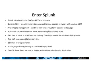 7
Enter	Splunk
• Splunk	introduced	to	our	DevOps	&	IT	Security	teams
• 2	month	POC		– brought	in	more	data	sources	than	was	possible	in	3	years	with	previous	SIEM
• Presented	to	management	– identified	immediate	value	for	IT	Security	and	DevOps
• Purchased	Splunk	in	December	2014,	went	live	in	production	Q1	2015
• Fast	time	to	value		– all	without	any	training.		Training	is	needed	for	advanced	deployments.
• Two	staff	now	support	Splunk	part-time
• 18	billion	events	per	month
• 100GB/day	currently,	moving	to	150GB/day	by	Q3	2016
• Over	30	threat	feeds	are	used	in	SecOps and	the	Enterprise	Security	Application
 