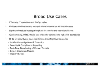 8
Broad	Use	Cases
• IT	Security,	IT	operations	and	DevOps	today
• Ability	to	combine	security	and	operational	information	with	relative	ease
• Significantly	reduce	investigation	phase	for	security	and	operational	issues
• Approximately	200	to	300	use	case	line	items	translate	into	high	level		dashboards	
• 10-12	key	security	use	cases	that	fall	into	these	high	level	categories
ê Incident	Investigations	&	Forensics
ê Security	&	Compliance	Reporting
ê Real-Time	Monitoring	of	Known	Threats
ê Detect	Unknown	Threats
ê Insider	Threat
 
