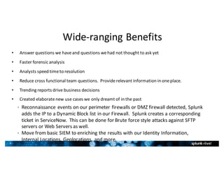 9
Wide-ranging	Benefits
• Answer	questions	we	have	and	questions	we	had	not	thought	to	ask	yet
• Faster	forensic	analysis
• Analysts	speed	time	to	resolution
• Reduce	cross	functional	team	questions.		Provide	relevant	information	in	one	place.
• Trending	reports	drive	business	decisions
• Created	elaborate	new	use	cases	we	only	dreamt	of	in	the	past	
ê Reconnaissance	events	on	our	perimeter	firewalls	or	DMZ	firewall	detected,	Splunk	
adds	the	IP	to	a	Dynamic	Block	list	in	our	Firewall.		Splunk creates	a	corresponding	
ticket	in	ServiceNow.		This	can	be	done	for	Brute	force	style	attacks	against	SFTP	
servers	or	Web	Servers	as	well.
ê Move	from	basic	SIEM	to	enriching	the	results	with	our	Identity	Information,	
Internal	Locations,	Geolocations,	and	more.
 
