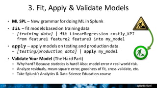 27
3.	Fit,	Apply	&	Validate	Models
• ML	SPL – New	grammar	for	doing	ML	in	Splunk
• fit – fit	models	based	on	training	data
– [training data] | fit LinearRegression costly_KPI
from feature1 feature2 feature3 into my_model
• apply – apply	models	on	testing	and	production	data
– [testing/production data] | apply my_model
• Validate	Your	Model (The	Hard	Part)	
– Why	hard?	Because	statistics	is	hard!	Also:	model	error	≠	real	world	risk.
– Analyze	residuals,	mean-square	error,	goodness	of	fit,	cross-validate,	etc.
– Take	Splunk’s	Analytics	&	Data	Science	Education	course
 