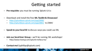 31
Getting	started
• Pre-requisite: you	must	be	running	 Splunk	6.4.x
• Download	and	install	the	free	ML	Toolkit	&	Showcase!
– https://splunkbase.splunk.com/app/2890/
– https://splunkbase.splunk.com/app/2881/ to	/2884/
• Speak	to	your	local	SE to	discuss	ways	you	could	use	ML
• Join	our	local	User	Group	– we’ll	be	running	 ML	workshops!
– http://www.meetup.com/splunk-melbourne/	
• Contact	me!	(aphillips@splunk.com)
 