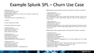 34
Example	Splunk	SPL	– Churn	Use	Case
|	inputlookup churn.csv
|	sample	partitions=2	seed=1234
|	search	partition_number=0
|	fit	LogisticRegression Churn?	from	"CustServ Calls"	"Day	Mins"	"Eve	Mins"	into	
example_churn_model
|	table	*Churn*
|	`confusionmatrix("Churn?","predicted(Churn?)")`	
|	listmodels
|	summary	example_churn_model
|	deletemodel example_churn_model
|	inputlookup churn.csv
|	sample	partitions=2	seed=1234
|	search	partition_number=1
|	apply	"example_churn_model"
|	inputlookup churn.csv
|	sample	partitions=2	seed=1234
|	search	partition_number=1
|	apply	"example_churn_model"	
|	`confusionmatrix("Churn?","predicted(Churn?)")`	
|	inputlookup churn.csv
|	sample	partitions=2	seed=1234
|	search	partition_number=1
|	apply	"example_churn_model"	
|	`classificationstatistics("Churn?",	"predicted(Churn?)")`
#####	example	training	using	logistic	regression	and	random	forest	classifier	in	combination
|	inputlookup churn.csv
|	sample	partitions=2	seed=1234
|	search	partition_number=0
|	fit	LogisticRegression "Churn?"	from	"CustServ Calls"	"Day	Mins"	"Eve	Mins"	"Int'l	Plan"	"Intl	
Calls"	"Intl	Charge"	"Intl	Mins"	"Night	Charge"	"Night	Mins"	"VMail Plan"	into	"LogReg_churn"
|	table	*Churn*
|	inputlookup churn.csv
|	sample	partitions=2	seed=1234
|	search	partition_number=0
|	fit	RandomForestClassifier "Churn?"	from	"CustServ Calls"	"Day	Mins"	"Eve	Mins"	"Int'l	Plan"	
"Intl	Calls"	"Intl	Charge"	"Intl	Mins"	"Night	Charge"	"Night	Mins"	"VMail Plan"	into	"RF_churn"
|	table	*Churn*
#####	example	testing	using	logistic	regression	and	random	forest	classifier	in	combination
|	inputlookup churn.csv
|	sample	partitions=2	seed=1234
|	search	partition_number=1
|	apply	LogReg_churn as	LogReg(Churn?)	
|	apply	RF_churn as	RF(Churn?)
|	eval priorityscore(Churn?)	=	if('LogReg(Churn?)'="True.",10,0)	+	if('RF(Churn?)'="True.",100,0)	
+	.1*'Day	Charge'
|	sort	- priorityscore(Churn?)
|	fields	priorityscore(Churn?)	*Churn?*	"CustServ Calls"	"Day	Calls"	"Day	Charge"	Phone	State
|	eval whattodo =	if('priorityscore(Churn?)'>15,	"Call	them!",	null())
|	fieldformat "Day	Charge"	=	"$".round('Day	Charge')
|	search	"Churn?"="False."
 