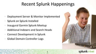 1
Recent Splunk Happenings
• Deployment Server & Monitor Implemented
• Splunk on Splunk Installed
• Inaugural Garmin Splunk Meetup
• Additional Indexers and Search Heads
• Connect Development in Splunk
• Global Domain Controller Logs
 