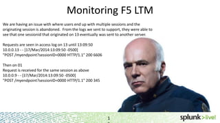 Monitoring F5 LTM
1
We are having an issue with where users end up with multiple sessions and the
originating session is abandoned. From the logs we sent to support, they were able to
see that one sessionid that originated on 13 eventually was sent to another server.
Requests are seen in access log on 13 until 13:09:50
10.0.0.13 - - [17/Mar/2014:13:09:50 -0500]
"POST /myendpoint?sessionID=0000 HTTP/1.1" 200 6606
Then on 01
Request is received for the same session as above
10.0.0.9 - - [17/Mar/2014:13:09:50 -0500]
"POST /myendpoint?sessionID=0000 HTTP/1.1" 200 345
 