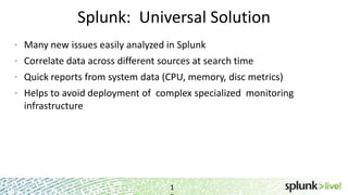Splunk: Universal Solution
1
• Many new issues easily analyzed in Splunk
• Correlate data across different sources at search time
• Quick reports from system data (CPU, memory, disc metrics)
• Helps to avoid deployment of complex specialized monitoring
infrastructure
 