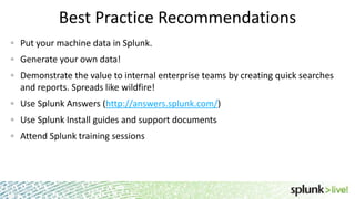 Best Practice Recommendations
Put your machine data in Splunk.
Generate your own data!
Demonstrate the value to internal enterprise teams by creating quick searches
and reports. Spreads like wildfire!
Use Splunk Answers (http://answers.splunk.com/)
Use Splunk Install guides and support documents
Attend Splunk training sessions
2
 