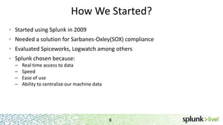 How We Started?
Started using Splunk in 2009
Needed a solution for Sarbanes-Oxley(SOX) compliance
Evaluated Spiceworks, Logwatch among others
Splunk chosen because:
– Real time access to data
– Speed
– Ease of use
– Ability to centralize our machine data
8
 