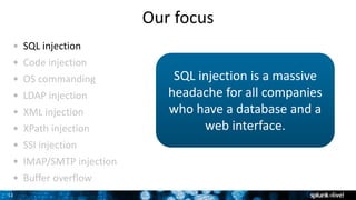 11
Our focus
SQL injection
Code injection
OS commanding
LDAP injection
XML injection
XPath injection
SSI injection
IMAP/SMTP injection
Buffer overflow
SQL injection is a massive
headache for all companies
who have a database and a
web interface.
 