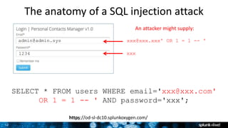 12
The anatomy of a SQL injection attack
SELECT * FROM users WHERE email='xxx@xxx.com'
OR 1 = 1 -- ' AND password='xxx';
xxx@xxx.xxx' OR 1 = 1 -- '
xxx
admin@admin.sys
1234
An attacker might supply:
https://od-sl-dc10.splunkoxygen.com/
 