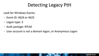 27
Detecting Legacy PtH
Look for Windows Events:
Event ID: 4624 or 4625
Logon type: 3
Auth package: NTLM
User account is not a domain logon, or Anonymous Logon
 