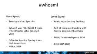 3
#whoami
John StonerRene Aguero
• Security Markets Specialist
• Splunk 1 year F50, Rapid7 4 years,
IT Sec Director SoCal Banking 5
years
• Offensive Security, Tipping Scales
back in our Favor
• MSBA, CISSP
• Public Sector Security Architect
• Past 12 years spent working with
Federal government agencies
• MSSP, Threat Intelligence, SIEM
• GCIH GCIA CISSP
3
 