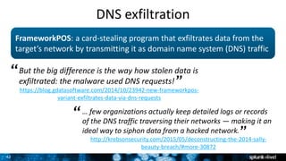 42
FrameworkPOS: a card-stealing program that exfiltrates data from the
target’s network by transmitting it as domain name system (DNS) traffic
But the big difference is the way how stolen data is
exfiltrated: the malware used DNS requests!
https://blog.gdatasoftware.com/2014/10/23942-new-frameworkpos-
variant-exfiltrates-data-via-dns-requests
“
”
… few organizations actually keep detailed logs or records
of the DNS traffic traversing their networks — making it an
ideal way to siphon data from a hacked network.
http://krebsonsecurity.com/2015/05/deconstructing-the-2014-sally-
beauty-breach/#more-30872
“
”
DNS exfiltration
 