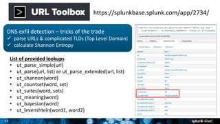 43
https://splunkbase.splunk.com/app/2734/
DNS exfil detection – tricks of the trade
 parse URLs & complicated TLDs (Top Level Domain)
 calculate Shannon Entropy
List of provided lookups
• ut_parse_simple(url)
• ut_parse(url, list) or ut_parse_extended(url, list)
• ut_shannon(word)
• ut_countset(word, set)
• ut_suites(word, sets)
• ut_meaning(word)
• ut_bayesian(word)
• ut_levenshtein(word1, word2)
 