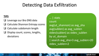 47
Detecting Data Exfiltration
… | stats
count
avg(ut_shannon) as avg_sha
avg(sublen) as avg_sublen
stdev(sublen) as stdev_sublen
by ut_domain
| search avg_sha>3 avg_sublen>20
stdev_sublen<2
TIPS
 Leverage our Bro DNS data
 Calculate Shannon Entropy scores
 Calculate subdomain length
 Display count, scores, lengths,
deviations
 