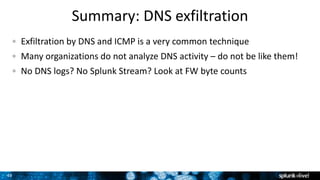 49
Summary: DNS exfiltration
Exfiltration by DNS and ICMP is a very common technique
Many organizations do not analyze DNS activity – do not be like them!
No DNS logs? No Splunk Stream? Look at FW byte counts
 