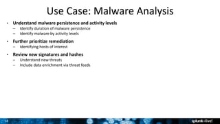 18
Use Case: Malware Analysis
• Understand malware persistence and activity levels
– Identify duration of malware persistence
– Identify malware by activity levels
• Further prioritize remediation
– Identifying hosts of interest
• Review new signatures and hashes
– Understand new threats
– Include data enrichment via threat feeds
 