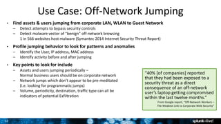 22
Use Case: Off-Network Jumping
• Find assets & users jumping from corporate LAN, WLAN to Guest Network
– Detect attempts to bypass security controls
– Detect malware vector of “benign” off-network browsing
1 in 566 websites host malware (Symantec 2014 Internet Security Threat Report)
• Profile jumping behavior to look for patterns and anomalies
– Identify the User, IP address, MAC address
– Identify activity before and after jumping
• Key points to look for include
– Assets and users jumping periodically –
Normal business users should be on corporate network
– Network jumps which don’t appear to be pre-meditated
(i.e. looking for programmatic jumps)
– Volume, periodicity, destination, traffic type can all be
indicators of potential Exfiltration
“40% [of companies] reported
that they had been exposed to a
security threat as a direct
consequence of an off-network
user’s laptop getting compromised
within the last twelve months.”
From Google report, “Off-Network Workers –
The Weakest Link to Corporate Web Security”
 