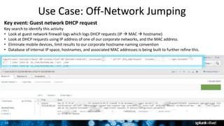 23
Key event: Guest network DHCP request
Key search to identify this activity
• Look at guest network firewall logs which logs DHCP requests (IP  MAC  hostname)
• Look at DHCP requests using IP address of one of our corporate networks, and the MAC address.
• Eliminate mobile devices, limit results to our corporate hostname naming convention
• Database of internal IP space, hostnames, and associated MAC addresses is being built to further refine this.
Use Case: Off-Network Jumping
 