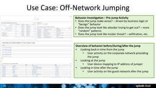 26
Use Case: Off-Network Jumping
Overview of behavior before/during/after the jump
• Looking back in time from the jump
• User activity on the corporate network preceding
the jump
• Looking at the jump
• User device mapping to IP address of jumper
• Looking in time after the jump
• User activity on the guest network after the jump
Behavior Investigation – Pre-Jump Activity
• Does the jump make sense? – driven by business logic or
“benign” behavior
• Does the jump look like attacker trying to get out? – more
“random” patterns
• Does the jump look like insider threat? – exfiltration, etc.
 