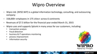 4
Wipro Overview
• Wipro Ltd. (NYSE:WIT) is a global information technology, consulting, and outsourcing
company
• 158,000+ employees in 175 cities+ across 6 continents
• Revenues of $7.5 billion for the financial year ended March 31, 2015
• Wipro uses and supports Splunk in many areas for our customers, including:
• transaction analysis
• fraud detection
• business & IT operations monitoring
• process improvement
• information security
 