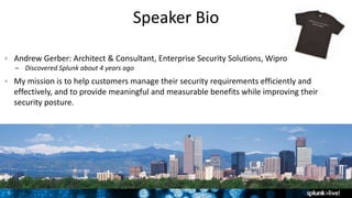 5
Speaker Bio
Andrew Gerber: Architect & Consultant, Enterprise Security Solutions, Wipro
– Discovered Splunk about 4 years ago
My mission is to help customers manage their security requirements efficiently and
effectively, and to provide meaningful and measurable benefits while improving their
security posture.
 