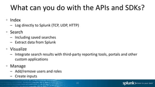 What can you do with the APIs and SDKs?
Index
– Log directly to Splunk (TCP, UDP, HTTP)
Search
– Including saved searches
– Extract data from Splunk
Visualize
– Integrate search results with third-party reporting tools, portals and other
  custom applications
Manage
– Add/remove users and roles
– Create inputs
                                        11
 