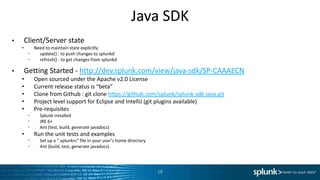 Java SDK
•       Client/Server state
    •      Need to maintain state explicitly
         •   update() : to push changes to splunkd
         •   refresh() : to get changes from splunkd

•       Getting Started - http://dev.splunk.com/view/java-sdk/SP-CAAAECN
    •        Open sourced under the Apache v2.0 License
    •        Current release status is “beta”
    •        Clone from Github : git clone https://github.com/splunk/splunk-sdk-java.git
    •        Project level support for Eclipse and IntelliJ (git plugins available)
    •        Pre-requisites
         •     Splunk installed
         •     JRE 6+
         •     Ant (test, build, generate javadocs)
    •        Run the unit tests and examples
         •     Set up a “.splunkrc” file in your user’s home directory
         •     Ant (build, test, generate javadocs)




                                                                         18
 