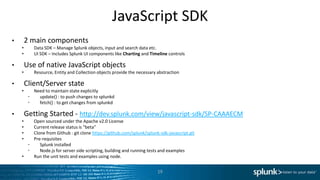 JavaScript SDK
•       2 main components
    •      Data SDK – Manage Splunk objects, input and search data etc.
    •      UI SDK – Includes Splunk UI components like Charting and Timeline controls

•       Use of native JavaScript objects
    •      Resource, Entity and Collection objects provide the necessary abstraction

•       Client/Server state
    •      Need to maintain state explicitly
         •   update() : to push changes to splunkd
         •   fetch() : to get changes from splunkd

•       Getting Started - http://dev.splunk.com/view/javascript-sdk/SP-CAAAECM
    •   Open sourced under the Apache v2.0 License
    •   Current release status is “beta”
    •   Clone from Github : git clone https://github.com/splunk/splunk-sdk-javascript.git
    •   Pre-requisites
      •    Splunk installed
      •    Node.js for server side scripting, building and running tests and examples
    •   Run the unit tests and examples using node.


                                                                         19
 
