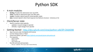 Python SDK
•       4 main modules
    •        binding: Provides thin abstraction over raw HTTP.
    •        client: Provides an abstraction layer over REST APIs.
    •        results: Provides a Splunk specific streaming XML reader.
    •        data: Converts Splunk’s Atom feed response into Pythonic structure – directory or list

•       Client/Server state
    •        Need to maintain state explicitly
         •     update() : to push changes to splunkd
         •     refresh() : to get changes from splunkd

•       Getting Started - http://dev.splunk.com/view/python-sdk/SP-CAAAEBB
    •        Open sourced under the Apache v2.0 License
    •        Current release status is “beta”
    •        Clone from Github : git clone https://github.com/splunk/splunk-sdk-python.git
    •        Pre-requisites
         •      Splunk installed
         •      Python 2.6+
         •      easy_install or pip
    •        Run the unit tests and examples
         •      Set up a “.splunkrc” file in your user’s home directory



                                                                           20
 