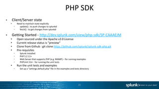 PHP SDK
•       Client/Server state
    •      Need to maintain state explicitly
         •   update() : to push changes to splunkd
         •   fetch() : to get changes from splunkd

•       Getting Started - http://dev.splunk.com/view/php-sdk/SP-CAAAEJM
    •        Open sourced under the Apache v2.0 License
    •        Current release status is “preview”
    •        Clone from Github : git clone https://github.com/splunk/splunk-sdk-php.git
    •        Pre-requisites
         •     Splunk installed
         •     PHP 5.2.11+
         •     Web Server that supports PHP (e.g. MAMP) – for running examples
         •     PHPUnit 3.6+ - for running the unit tests
    •        Run the unit tests and examples
         •     Set up a “settings.default.php” file in the examples and tests directory




                                                                            21
 