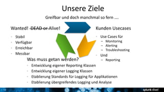 11
Unsere Ziele
Greifbar und doch manchmal so fern ….
Kunden UsecasesWanted! DEAD or Alive!
• Stabil
• Verfügbar
• Erreichbar
• Messbar
• Use Cases für
– Monitoring
– Alerting
– Troubleshooting
• Und
– ReportingWas muss getan werden?
• Entwicklung eigener Reporting Klassen
• Entwicklung eigener Logging Klassen
• Etablierung Standards für Logging für Applikationen
• Etablierung übergreifendes Logging und Analyse
 