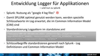 14
Entwicklung Logger für Applikationen
– und nun zu splunk
Splunk: Nutzung als "google 4 log files" 
Damit SPLUNK optimal genutzt werden kann, werden spezielle
Schlüsselworte im Log erwartet, die im Common Information Model
(CIM) sind
Standardisierung Logpattern im standalone.xml
Schlüsselbegriffe standardisieren generell nach Splunk - Log
Definitionen und Common Information Model
"%d{yyyy-MM-dd HH:mm:ss.SSS} level=%-5p, stage=@STAGE@,
app=@PROJECT_NAME@, version=@APP_VERSION_NUMBER@, class=%c,
thread=(%t), component=jboss, %s%E%n"
 