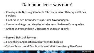 18
Datenquellen – was nun?
Konsequente Nutzung Standards führt zu besserer Datenqualität des
Services
Einblicke in den Gesundheitsstatus der Anwendungen
Zusammenhänge und Verständnis der verschiedenen Datenquellen
Anbindung von anderen Datensammlungen an splunk
 Bessere Sicht auf Services
 Einheitliches Applikationsübergreifendes Logging
 Splunk Reports und Dashboards zentral für Umsetzung Use Cases
 