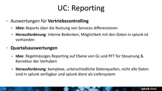 22
UC: Reporting
Auswertungen für Vertriebscontrolling
– Idee: Reports über die Nutzung von Services differenzieren
– Herausforderung: Interne Bedenken, Möglichkeit mit den Daten in splunk ist
vorhanden
Quartalsauswertungen
– Idee: Regelmässiges Reporting auf Ebene von GL und PFT für Steuerung &
Korrektur der Vorhaben
– Herausforderung: komplexe, unterschiedliche Datenquellen, nicht alle Daten
sind in splunk verfügbar und splunk dient als Liefersystem
 