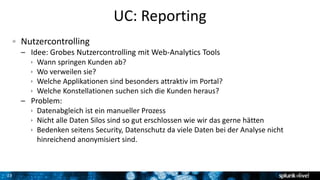 23
UC: Reporting
Nutzercontrolling
– Idee: Grobes Nutzercontrolling mit Web-Analytics Tools
 Wann springen Kunden ab?
 Wo verweilen sie?
 Welche Applikationen sind besonders attraktiv im Portal?
 Welche Konstellationen suchen sich die Kunden heraus?
– Problem:
 Datenabgleich ist ein manueller Prozess
 Nicht alle Daten Silos sind so gut erschlossen wie wir das gerne hätten
 Bedenken seitens Security, Datenschutz da viele Daten bei der Analyse nicht
hinreichend anonymisiert sind.
 