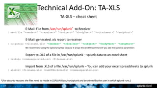 27
Technical Add-On: TA-XLS
TA-XLS – cheat sheet
| outputxls <filename.xls> “<sender>” “<receiver>” “<subject>” “<bodyText>” “<smtpHost>”
| sendfile “<sender>” “<receiver>” “<subject>” “<bodyText>” “<attachment>” “<smtpHost>”
| csv2xls <commaseparated.csv> <filename.xls>
| xls2csv <filename.xls> <numOfWorksheets> <commaseparated.csv>
E-Mail: File from /var/run/splunk* to Receiver
E-Mail: generated .xls report to receiver
Export to .XLS of a file in /var/run/splunk – splunk data to an excel sheet
Import from .XLS of a file /var/run/splunk – You can add your excel spreadsheets to splunk
*(For security reasons the files need to reside in $SPLUNK/var/run/splunk and be owned by the user in which splunk runs.)
We recommend using the optional syntax because it wraps the sendfile command if you add the optional parameters
 