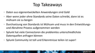 29
Top Takeaways
Daten aus eigenentwickelten Anwendungen sind Gold
Aber wenn jeder ohne Standards seine Daten schreibt, dann ist es
mühsam sie zu bergen
Durchsetzung von Standards ist Mühsam und muss in den Entwicklungs-
und Abnahme Prozess aufgenommen werden
Splunk hat viele Connectoren die problemlos unterschiedlichste
Datenquellen anfragen können
Splunk Community ist toll und Erkenntnisse teilen ist super!
 