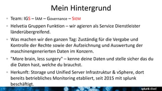 5
Mein Hintergrund
Team: IGS – IAM – Governance – SIEM
Helvetia Gruppen Funktion – wir agieren als Service Dienstleister
länderübergreifend.
Was machen wir den ganzen Tag: Zuständig für die Vergabe und
Kontrolle der Rechte sowie der Aufzeichnung und Auswertung der
maschinengenerierten Daten im Konzern.
"More brain, less surgery" – kenne deine Daten und stelle sicher das du
die Daten hast, welche du brauchst.
Herkunft: Storage und Unified Server Infrastruktur & vSphere, dort
bereits betriebliches Monitoring etabliert, seit 2015 mit splunk
beschäftigt.
 