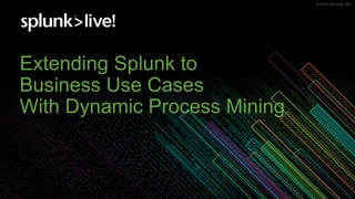 © 2018 SPLUNK INC.© 2019 SPLUNK INC.
Extending Splunk to
Business Use Cases
With Dynamic Process Mining
 