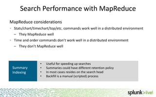 Search Performance with MapReduce
MapReduce considerations
Stats/chart/timechart/top/etc. commands work well in a distributed environment

– They MapReduce well
Time and order commands don’t work well in a distributed environment
– They don’t MapReduce well

Summary
Indexing

•
•
•
•

Useful for speeding up searches
Summaries could have different retention policy
In most cases resides on the search head
Backfill is a manual (scripted) process

30

 