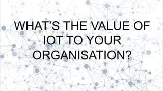 1
WHAT’S THE VALUE OF
IOT TO YOUR
ORGANISATION?
 