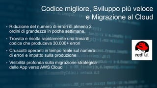 1
Codice migliore, Sviluppo più veloce
e Migrazione al Cloud
• Riduzione del numero di errori di almeno 2
ordini di grandezza in poche settimane.
• Trovata e risolta rapidamente una linea di
codice che produceva 30.000+ errori
• Cruscotti operanti in tempo reale sul numero
di errori e impatto sulla produzione
• Visibilità profonda sulla migrazione strategica
delle App verso AWS Cloud
 