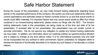 3
Safe Harbor Statement
3
During the course of this presentation, we may make forward looking statements regarding future
events or the expected performance of the company. We caution you that such statements reflect our
current expectations and estimates based on factors currently known to us and that actual events or
results could differ materially. For important factors that may cause actual results to differ from those
contained in our forward-looking statements, please review our filings with the SEC. The forward-
looking statements made in this presentation are being made as of the time and date of its live
presentation. If reviewed after its live presentation, this presentation may not contain current or
accurate information. We do not assume any obligation to update any forward looking statements
we may make. In addition, any information about our roadmap outlines our general product direction
and is subject to change at any time without notice. It is for informational purposes only and shall
not be incorporated into any contract or other commitment. Splunk undertakes no obligation either to
develop the features or functionality described or to include any such feature or functionality in a future
release.
 