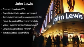John Lewis
• FoundedinLondon in 1864
• Owned intrustby itspartners(employees)
• JohnLewis.com annual revenueexceeds $1.5bn
• Focus- beleading UK omni-channelretailer
• Values- customerservice,trustandvalues
• Largestdepartmentstorein the UK
• IncludesWaitrosesupermarkets
 