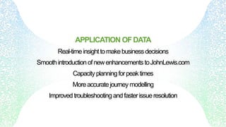 APPLICATION OFDATA
Real-timeinsighttomakebusinessdecisions
Smoothintroductionofnewenhancements toJohnLewis.com
Capacityplanningforpeaktimes
Moreaccuratejourney modelling
Improved troubleshooting andfasterissueresolution
 
